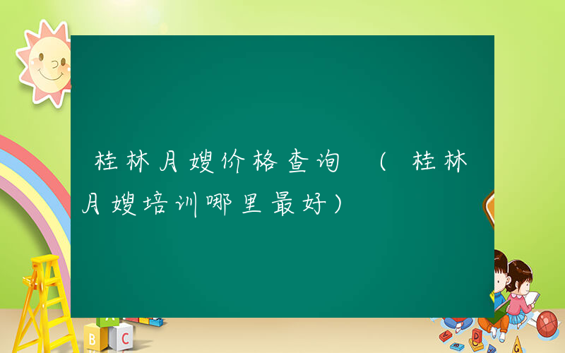 桂林月嫂价格查询 (桂林月嫂培训哪里最好)